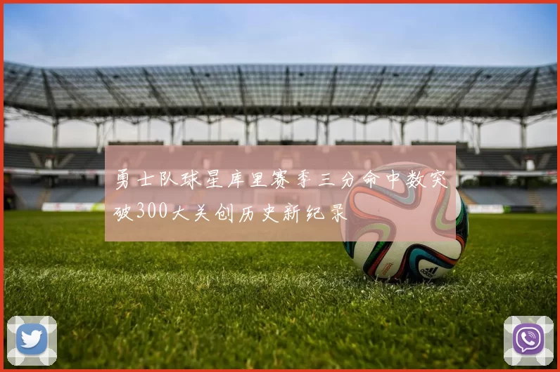 勇士队球星库里赛季三分命中数突破300大关创历史新纪录