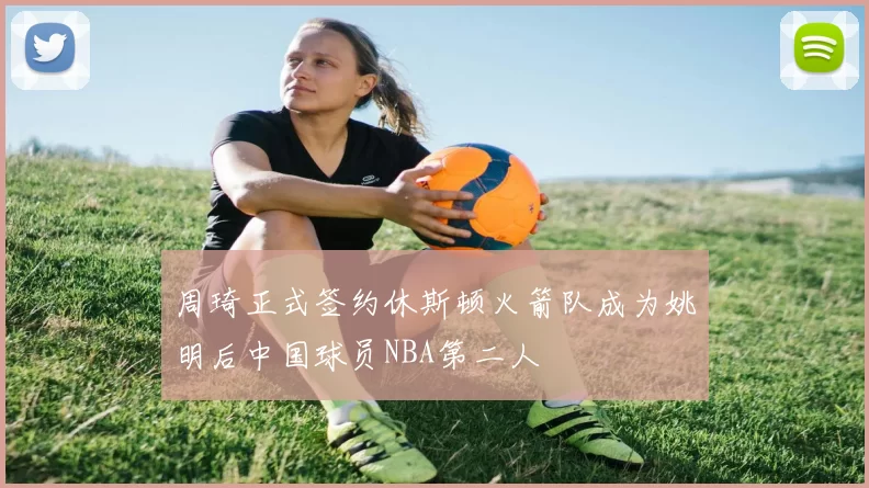 周琦正式签约休斯顿火箭队成为姚明后中国球员NBA第二人