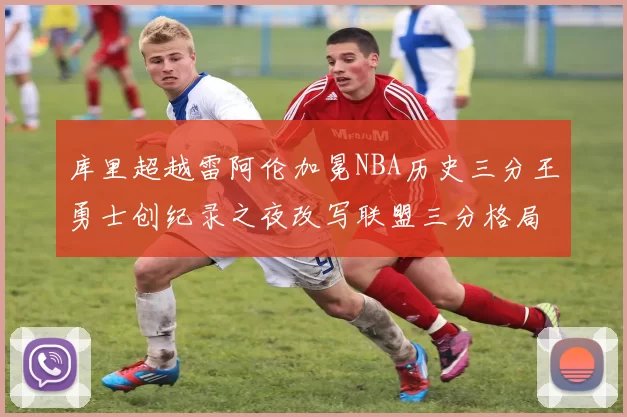 库里超越雷阿伦加冕NBA历史三分王勇士创纪录之夜改写联盟三分格局