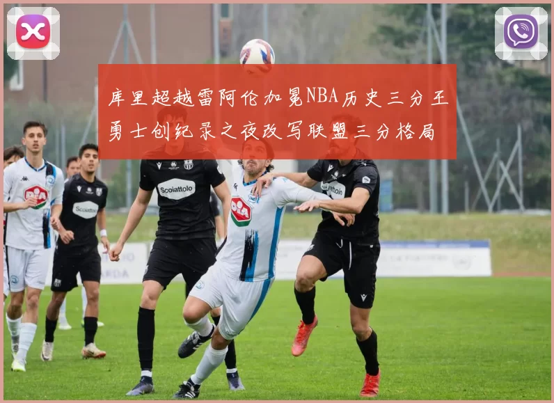 库里超越雷阿伦加冕NBA历史三分王勇士创纪录之夜改写联盟三分格局