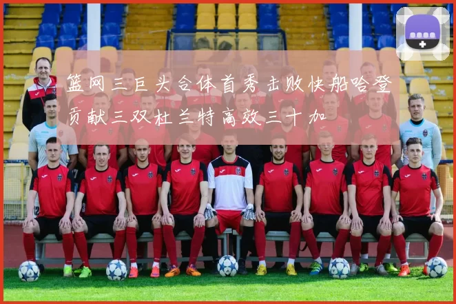 篮网三巨头合体首秀击败快船哈登贡献三双杜兰特高效三十加