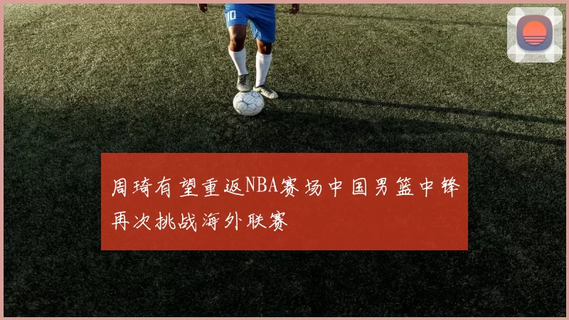 周琦有望重返NBA赛场中国男篮中锋再次挑战海外联赛