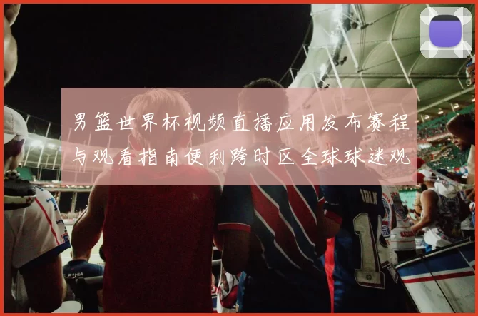 男篮世界杯视频直播应用发布赛程与观看指南便利跨时区全球球迷观赛