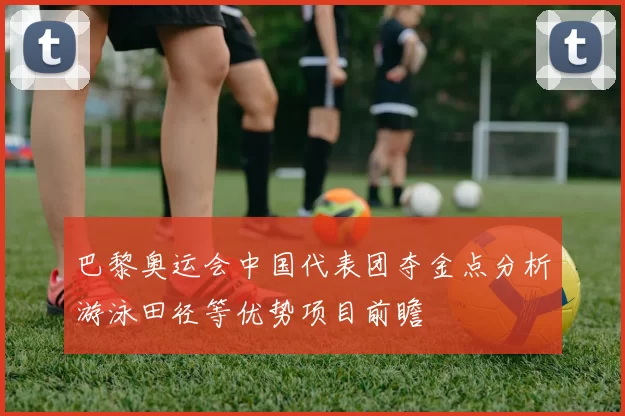 巴黎奥运会中国代表团夺金点分析游泳田径等优势项目前瞻