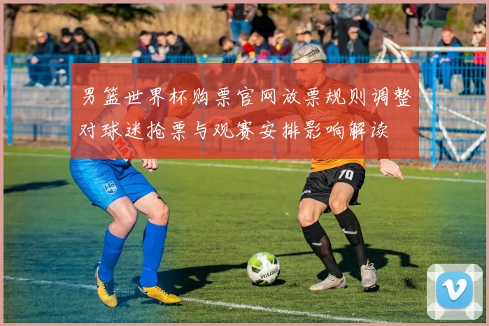 男篮世界杯购票官网放票规则调整对球迷抢票与观赛安排影响解读