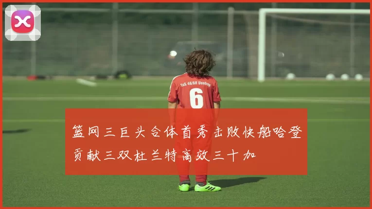 篮网三巨头合体首秀击败快船哈登贡献三双杜兰特高效三十加