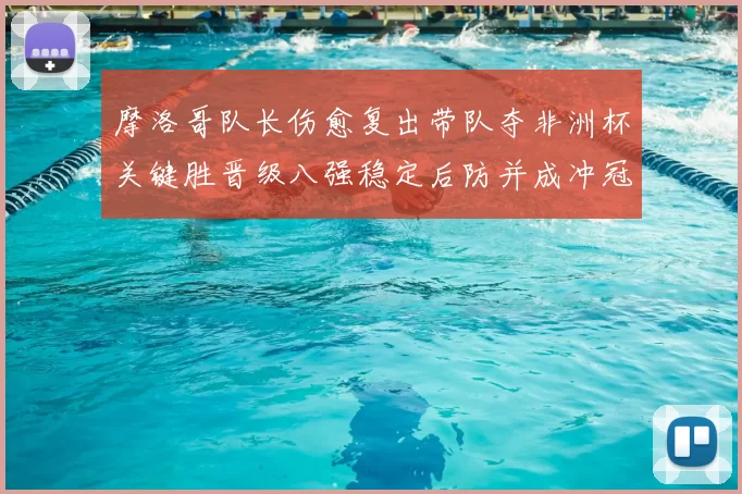 摩洛哥队长伤愈复出带队夺非洲杯关键胜晋级八强稳定后防并成冲冠利器