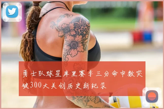 勇士队球星库里赛季三分命中数突破300大关创历史新纪录