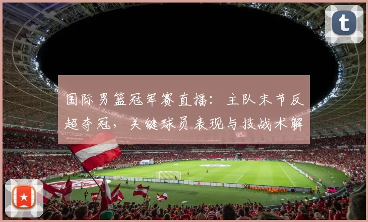 国际男篮冠军赛直播：主队末节反超夺冠，关键球员表现与技战术解读