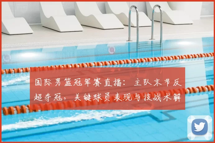 国际男篮冠军赛直播：主队末节反超夺冠，关键球员表现与技战术解读