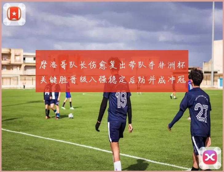 摩洛哥队长伤愈复出带队夺非洲杯关键胜晋级八强稳定后防并成冲冠利器