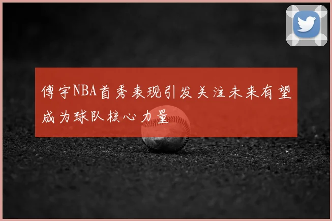 傅宇NBA首秀表现引发关注未来有望成为球队核心力量