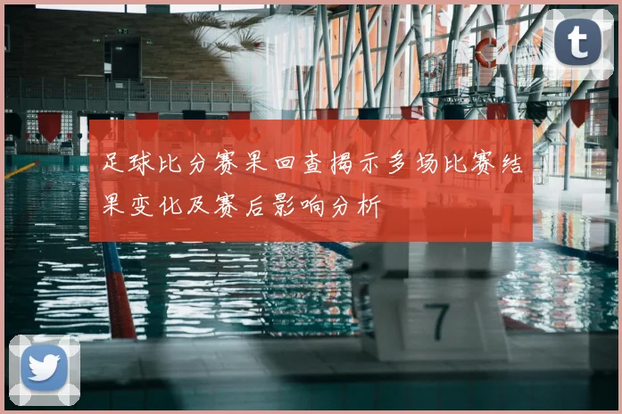 足球比分赛果回查揭示多场比赛结果变化及赛后影响分析
