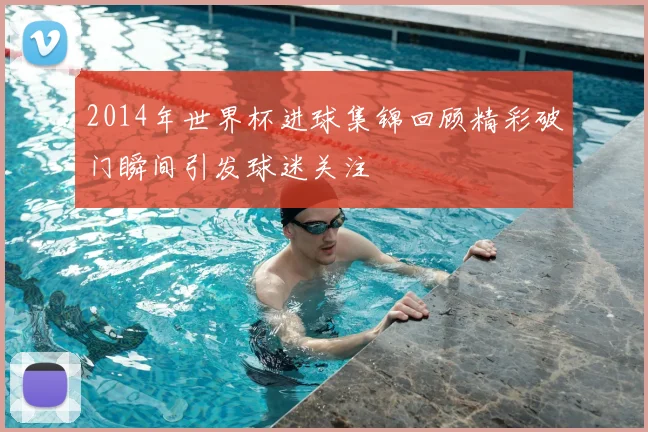 2014年世界杯进球集锦回顾精彩破门瞬间引发球迷关注