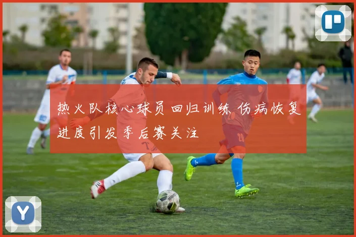 热火队核心球员回归训练 伤病恢复进度引发季后赛关注