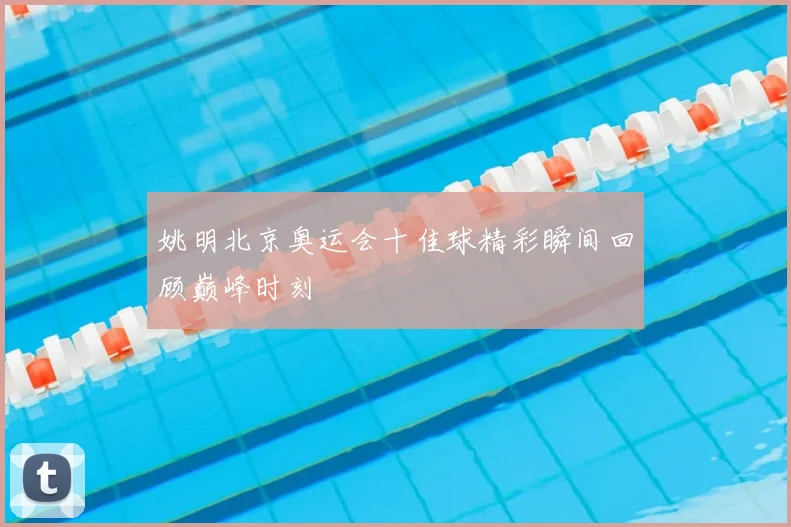 姚明北京奥运会十佳球精彩瞬间回顾巅峰时刻
