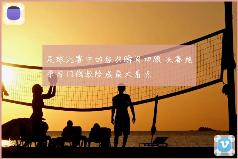 足球比赛中的经典瞬间回顾 决赛绝杀与门线救险成最大看点