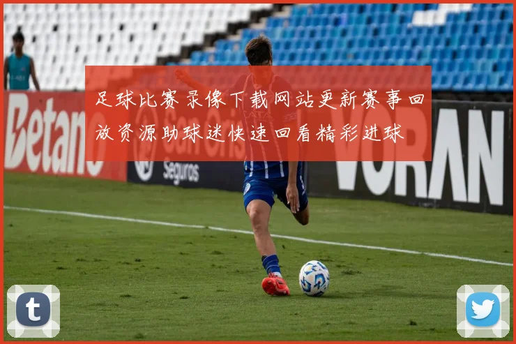 足球比赛录像下载网站更新赛事回放资源助球迷快速回看精彩进球